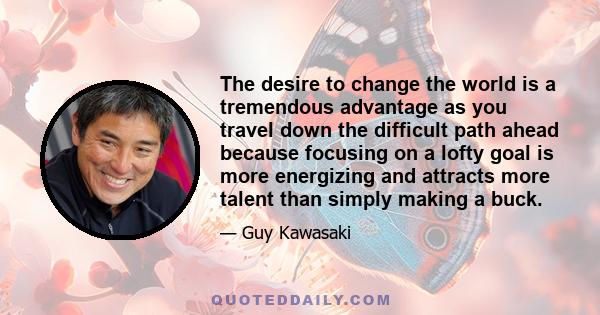 The desire to change the world is a tremendous advantage as you travel down the difficult path ahead because focusing on a lofty goal is more energizing and attracts more talent than simply making a buck.