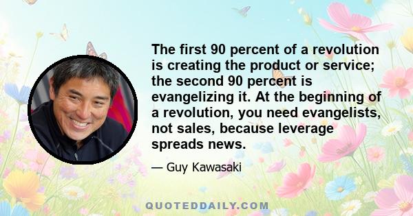 The first 90 percent of a revolution is creating the product or service; the second 90 percent is evangelizing it. At the beginning of a revolution, you need evangelists, not sales, because leverage spreads news.