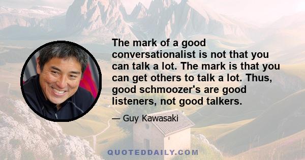 The mark of a good conversationalist is not that you can talk a lot. The mark is that you can get others to talk a lot. Thus, good schmoozer's are good listeners, not good talkers.