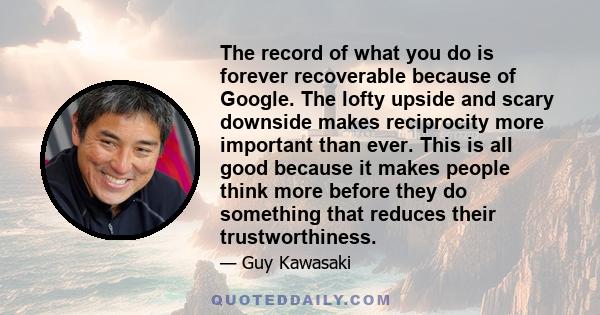 The record of what you do is forever recoverable because of Google. The lofty upside and scary downside makes reciprocity more important than ever. This is all good because it makes people think more before they do