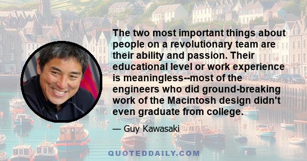 The two most important things about people on a revolutionary team are their ability and passion. Their educational level or work experience is meaningless--most of the engineers who did ground-breaking work of the