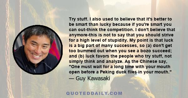 Try stuff. I also used to believe that it's better to be smart than lucky because if you're smart you can out-think the competition. I don't believe that anymore-this is not to say that you should strive for a high