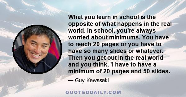 What you learn in school is the opposite of what happens in the real world. In school, you're always worried about minimums. You have to reach 20 pages or you have to have so many slides or whatever. Then you get out in 