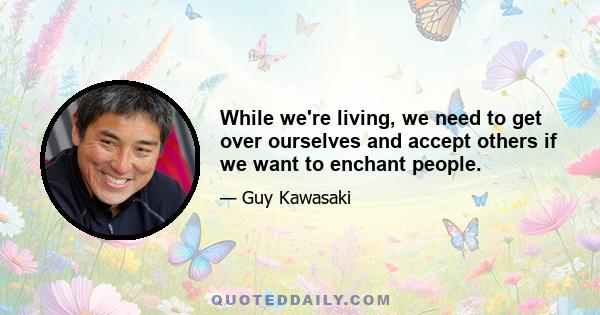 While we're living, we need to get over ourselves and accept others if we want to enchant people.