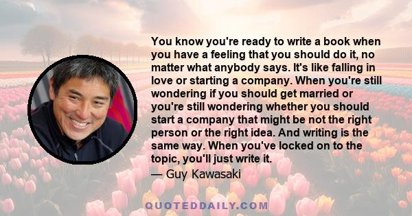 You know you're ready to write a book when you have a feeling that you should do it, no matter what anybody says. It's like falling in love or starting a company. When you're still wondering if you should get married or 