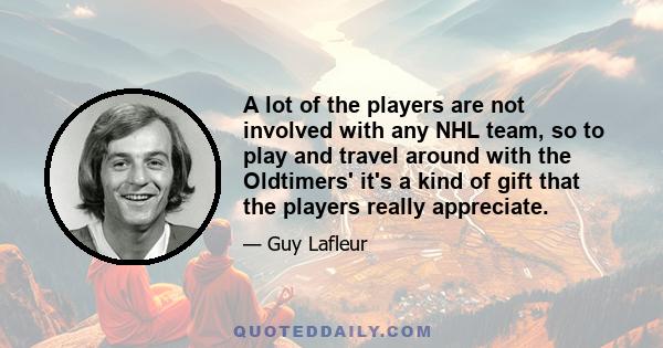 A lot of the players are not involved with any NHL team, so to play and travel around with the Oldtimers' it's a kind of gift that the players really appreciate.