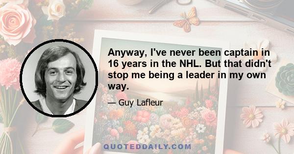 Anyway, I've never been captain in 16 years in the NHL. But that didn't stop me being a leader in my own way.