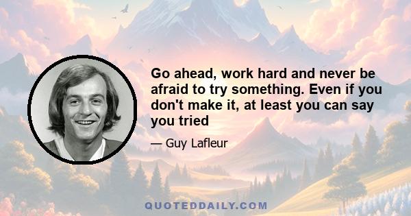 Go ahead, work hard and never be afraid to try something. Even if you don't make it, at least you can say you tried