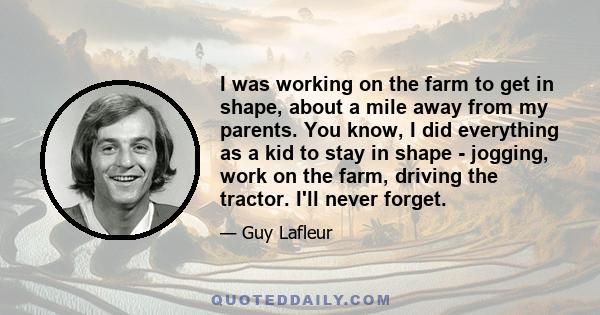 I was working on the farm to get in shape, about a mile away from my parents. You know, I did everything as a kid to stay in shape - jogging, work on the farm, driving the tractor. I'll never forget.