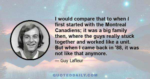 I would compare that to when I first started with the Montreal Canadiens; it was a big family then, where the guys really stuck together and worked like a unit. But when I came back in '88, it was not like that anymore.