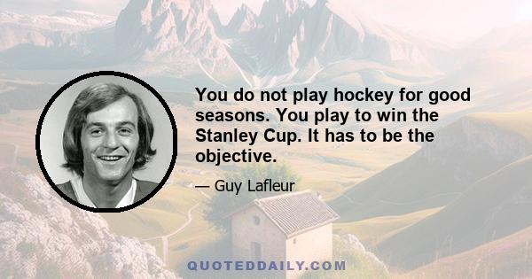 You do not play hockey for good seasons. You play to win the Stanley Cup. It has to be the objective.