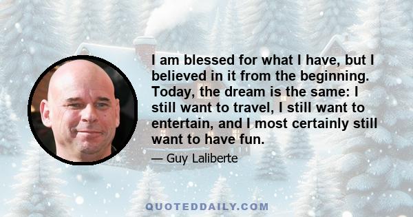 I am blessed for what I have, but I believed in it from the beginning. Today, the dream is the same: I still want to travel, I still want to entertain, and I most certainly still want to have fun.