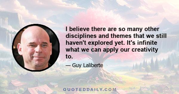 I believe there are so many other disciplines and themes that we still haven't explored yet. It's infinite what we can apply our creativity to.