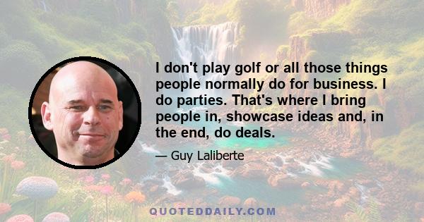 I don't play golf or all those things people normally do for business. I do parties. That's where I bring people in, showcase ideas and, in the end, do deals.