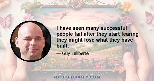 I have seen many successful people fail after they start fearing they might lose what they have built.