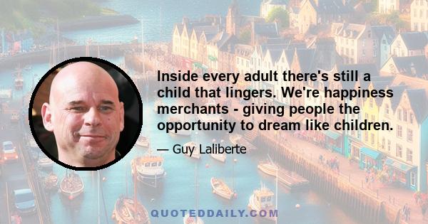 Inside every adult there's still a child that lingers. We're happiness merchants - giving people the opportunity to dream like children.