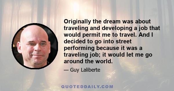 Originally the dream was about traveling and developing a job that would permit me to travel. And I decided to go into street performing because it was a traveling job; it would let me go around the world.