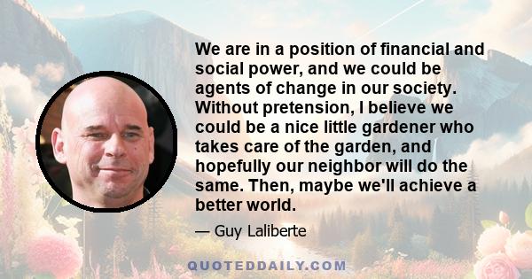 We are in a position of financial and social power, and we could be agents of change in our society. Without pretension, I believe we could be a nice little gardener who takes care of the garden, and hopefully our