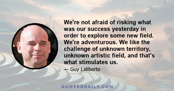 We're not afraid of risking what was our success yesterday in order to explore some new field. We're adventurous. We like the challenge of unknown territory, unknown artistic field, and that's what stimulates us.