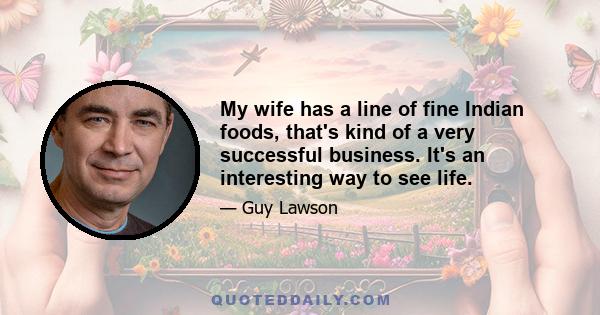 My wife has a line of fine Indian foods, that's kind of a very successful business. It's an interesting way to see life.