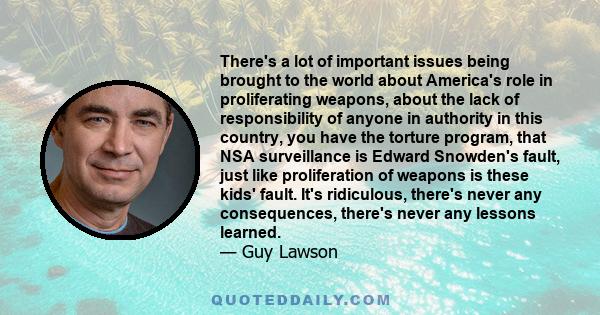 There's a lot of important issues being brought to the world about America's role in proliferating weapons, about the lack of responsibility of anyone in authority in this country, you have the torture program, that NSA 