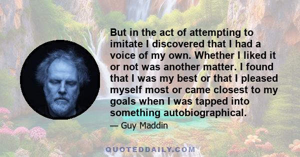 But in the act of attempting to imitate I discovered that I had a voice of my own. Whether I liked it or not was another matter. I found that I was my best or that I pleased myself most or came closest to my goals when