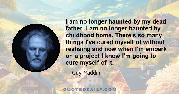 I am no longer haunted by my dead father. I am no longer haunted by childhood home. There's so many things I've cured myself of without realising and now when I'm embark on a project I know I'm going to cure myself of