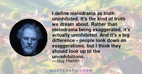 I define melodrama as truth uninhibited. It's the kind of truth we dream about. Rather than melodrama being exaggerated, it's actually uninhibited. And it's a big difference - people look down on exaggerations, but I