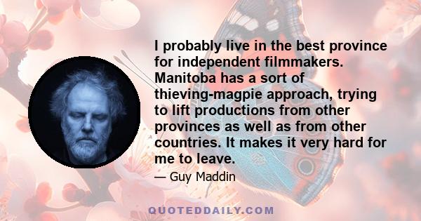 I probably live in the best province for independent filmmakers. Manitoba has a sort of thieving-magpie approach, trying to lift productions from other provinces as well as from other countries. It makes it very hard