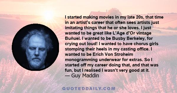 I started making movies in my late 20s, that time in an artist's career that often sees artists just imitating things that he or she loves. I just wanted to be great like L'Age d'Or vintage Buñuel. I wanted to be Busby