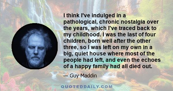 I think I've indulged in a pathological, chronic nostalgia over the years, which I've traced back to my childhood. I was the last of four children, born well after the other three, so I was left on my own in a big,