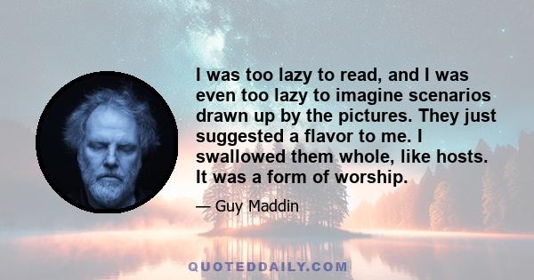 I was too lazy to read, and I was even too lazy to imagine scenarios drawn up by the pictures. They just suggested a flavor to me. I swallowed them whole, like hosts. It was a form of worship.