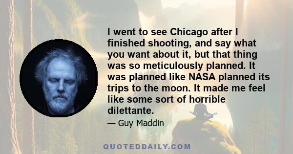 I went to see Chicago after I finished shooting, and say what you want about it, but that thing was so meticulously planned. It was planned like NASA planned its trips to the moon. It made me feel like some sort of