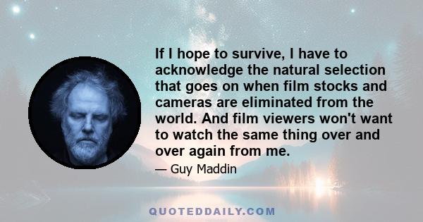 If I hope to survive, I have to acknowledge the natural selection that goes on when film stocks and cameras are eliminated from the world. And film viewers won't want to watch the same thing over and over again from me.