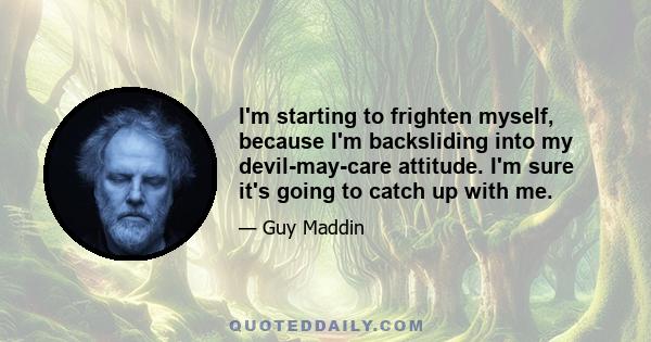 I'm starting to frighten myself, because I'm backsliding into my devil-may-care attitude. I'm sure it's going to catch up with me.