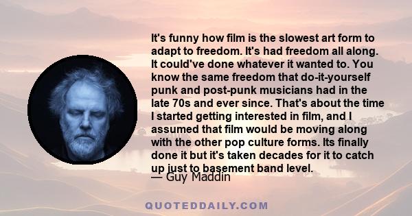 It's funny how film is the slowest art form to adapt to freedom. It's had freedom all along. It could've done whatever it wanted to. You know the same freedom that do-it-yourself punk and post-punk musicians had in the