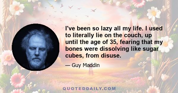 I've been so lazy all my life. I used to literally lie on the couch, up until the age of 35, fearing that my bones were dissolving like sugar cubes, from disuse.