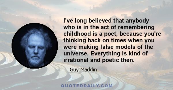 I've long believed that anybody who is in the act of remembering childhood is a poet, because you're thinking back on times when you were making false models of the universe. Everything is kind of irrational and poetic