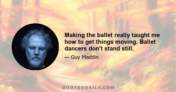 Making the ballet really taught me how to get things moving. Ballet dancers don't stand still.