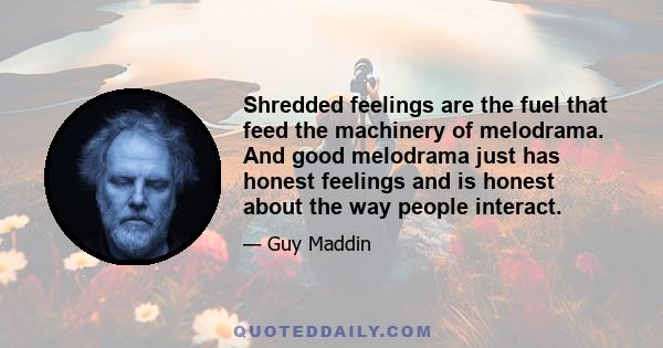 Shredded feelings are the fuel that feed the machinery of melodrama. And good melodrama just has honest feelings and is honest about the way people interact.