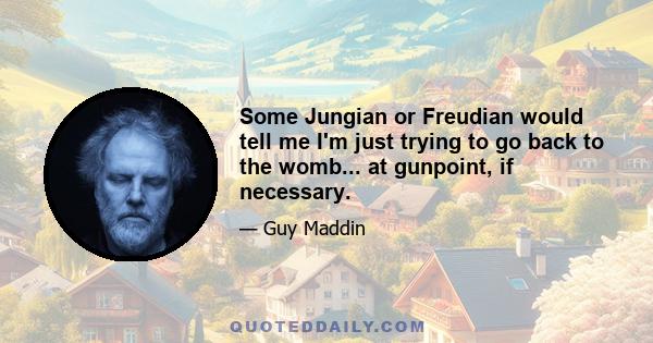 Some Jungian or Freudian would tell me I'm just trying to go back to the womb... at gunpoint, if necessary.