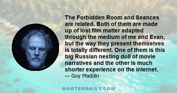 The Forbidden Room and Seances are related. Both of them are made up of lost film matter adapted through the medium of me and Evan, but the way they present themselves is totally different. One of them is this big