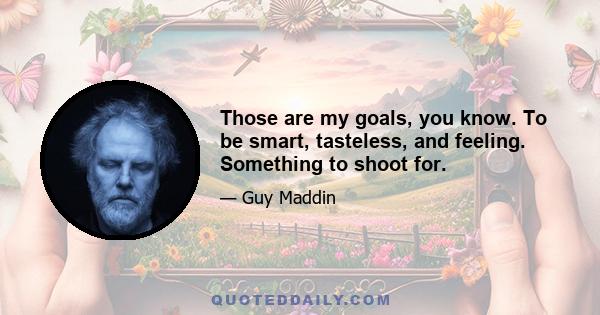 Those are my goals, you know. To be smart, tasteless, and feeling. Something to shoot for.