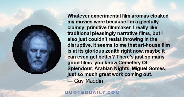 Whatever experimental film aromas cloaked my movies were because I'm a gleefully clumsy, primitive filmmaker. I really like traditional pleasingly narrative films, but I also just couldn't resist throwing in the