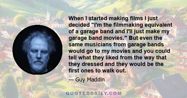 When I started making films I just decided I'm the filmmaking equivalent of a garage band and I'll just make my garage band movies. But even the same musicians from garage bands would go to my movies and you could tell