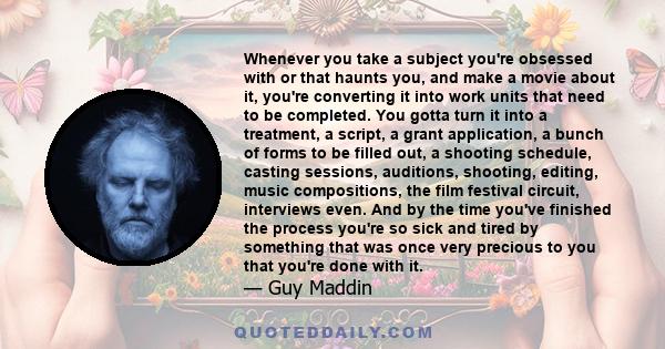 Whenever you take a subject you're obsessed with or that haunts you, and make a movie about it, you're converting it into work units that need to be completed. You gotta turn it into a treatment, a script, a grant