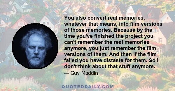 You also convert real memories, whatever that means, into film versions of those memories. Because by the time you've finished the project you can't remember the real memories anymore, you just remember the film