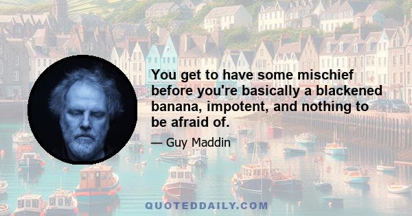 You get to have some mischief before you're basically a blackened banana, impotent, and nothing to be afraid of.