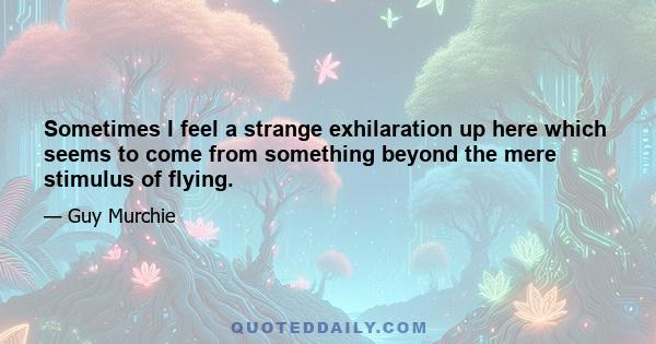 Sometimes I feel a strange exhilaration up here which seems to come from something beyond the mere stimulus of flying. It is a feeling of belonging to the sky, of owning and being owned - if only for a moment - by the