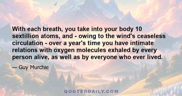 With each breath, you take into your body 10 sextillion atoms, and - owing to the wind's ceaseless circulation - over a year's time you have intimate relations with oxygen molecules exhaled by every person alive, as